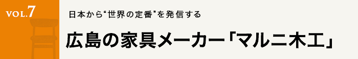 Vol.7 日本から“世界の定番”を発信する広島の家具メーカー「マルニ木工」
