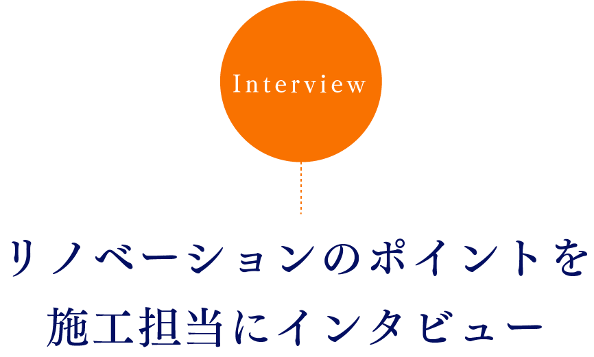 Interview リノベーションのポイントを施工担当にインタビュー